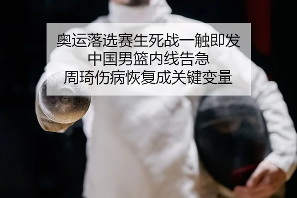 奥运落选赛生死战一触即发 中国男篮内线告急 周琦伤病恢复成关键变量